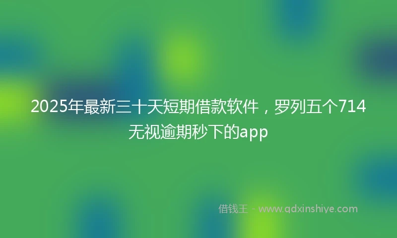 2025年最新三十天短期借款软件，罗列五个714无视逾期秒下的app
