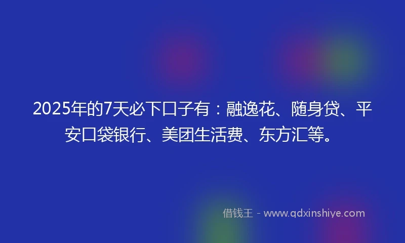 2025年的7天必下口子有：融逸花、随身贷、平安口袋银行、美团生活费、东方汇等。