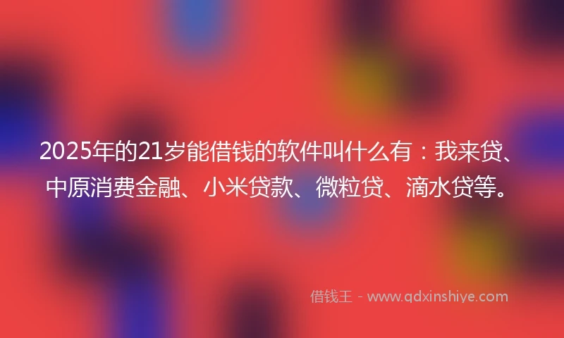 2025年的21岁能借钱的软件叫什么有：我来贷、中原消费金融、小米贷款、微粒贷、滴水贷等。