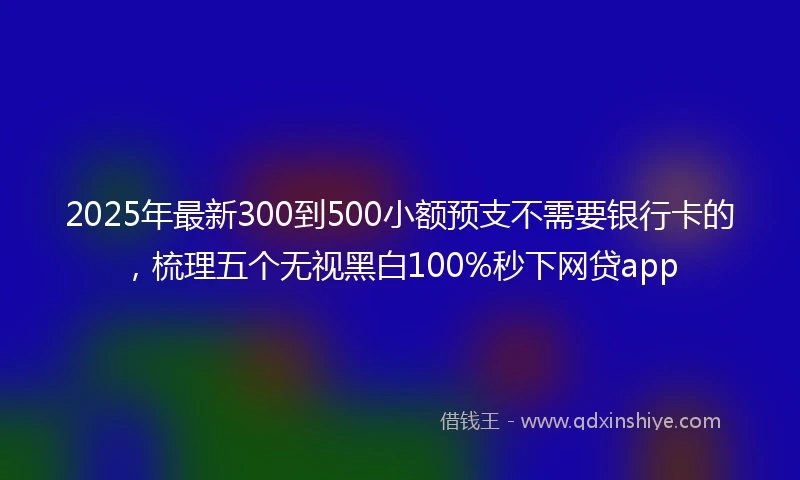 2025年最新300到500小额预支不需要银行卡的，梳理五个无视黑白100%秒下网贷app