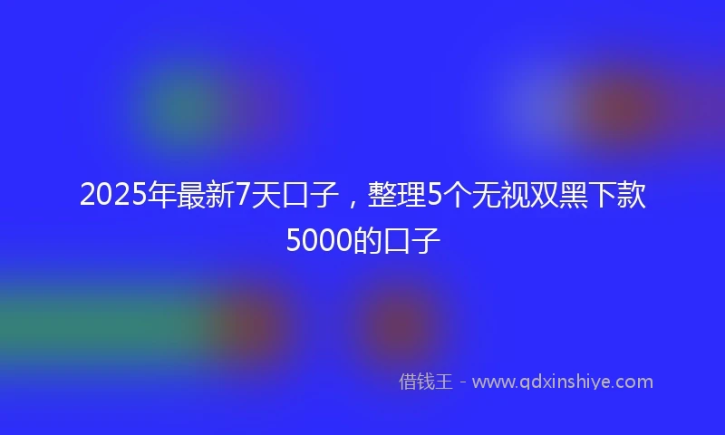 2025年最新7天口子，整理5个无视双黑下款5000的口子