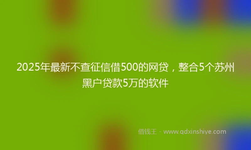 2025年最新不查征信借500的网贷，整合5个苏州黑户贷款5万的软件