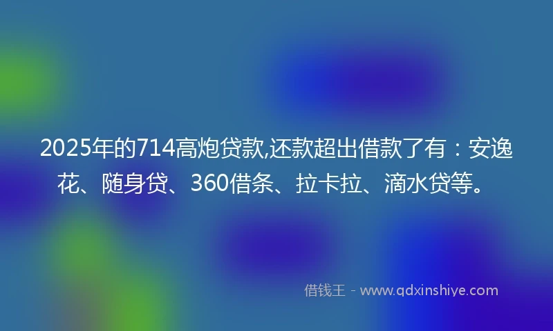 2025年的714高炮贷款,还款超出借款了有：安逸花、随身贷、360借条、拉卡拉、滴水贷等。