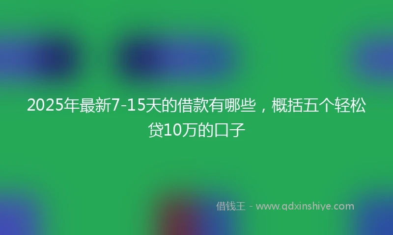 2025年最新7-15天的借款有哪些，概括五个轻松贷10万的口子