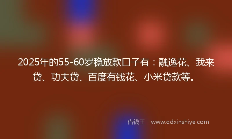 2025年的55-60岁稳放款口子有：融逸花、我来贷、功夫贷、百度有钱花、小米贷款等。