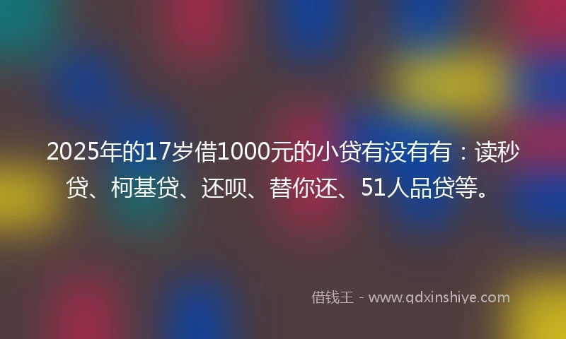 2025年的17岁借1000元的小贷有没有有：读秒贷、柯基贷、还呗、替你还、51人品贷等。