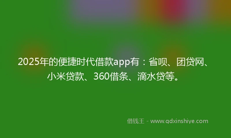 2025年的便捷时代借款app有：省呗、团贷网、小米贷款、360借条、滴水贷等。