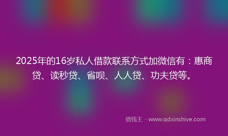 2025年的16岁私人借款联系方式加微信有：惠商贷、读秒贷、省呗、人人贷、功夫贷等。