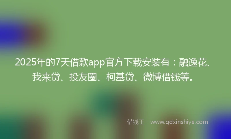 2025年的7天借款app官方下载安装有：融逸花、我来贷、投友圈、柯基贷、微博借钱等。