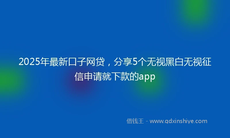 2025年最新口子网贷，分享5个无视黑白无视征信申请就下款的app