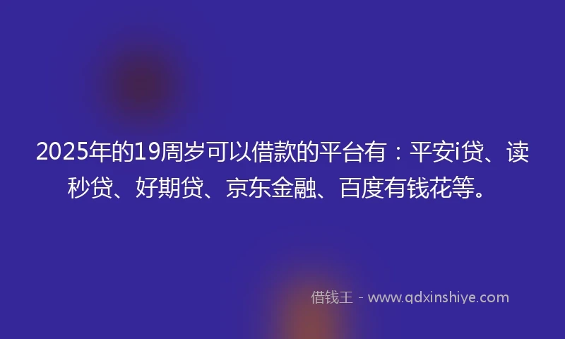 2025年的19周岁可以借款的平台有：平安i贷、读秒贷、好期贷、京东金融、百度有钱花等。