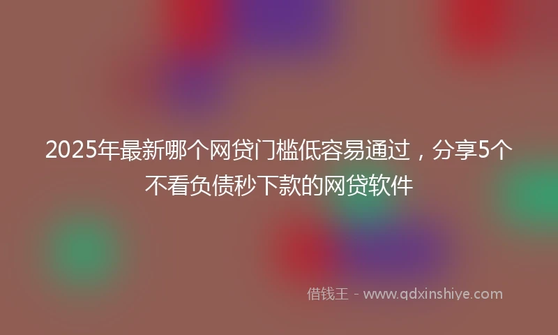 2025年最新哪个网贷门槛低容易通过，分享5个不看负债秒下款的网贷软件