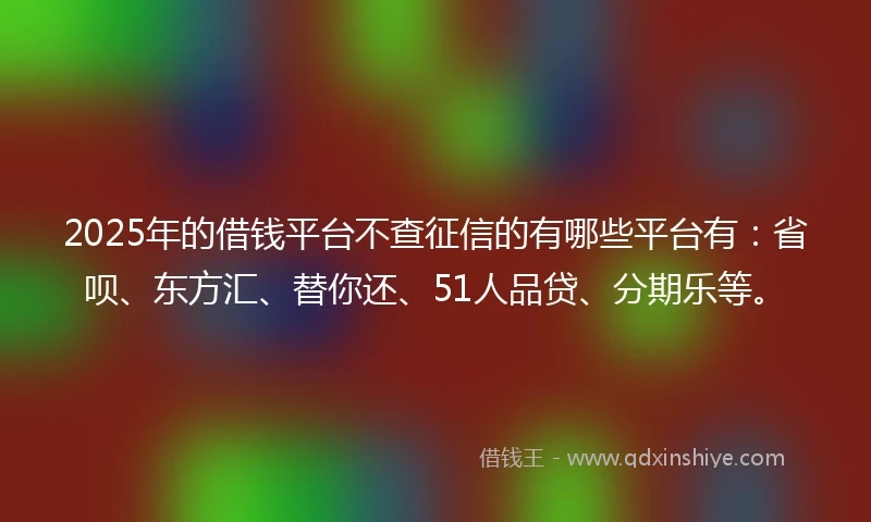 2025年的借钱平台不查征信的有哪些平台有：省呗、东方汇、替你还、51人品贷、分期乐等。