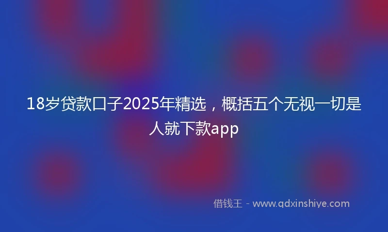 18岁贷款口子2025年精选，概括五个无视一切是人就下款app