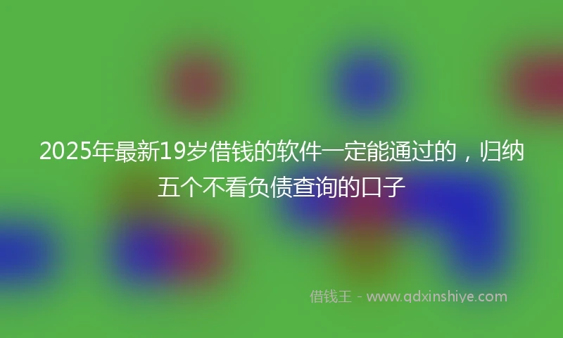 2025年最新19岁借钱的软件一定能通过的，归纳五个不看负债查询的口子