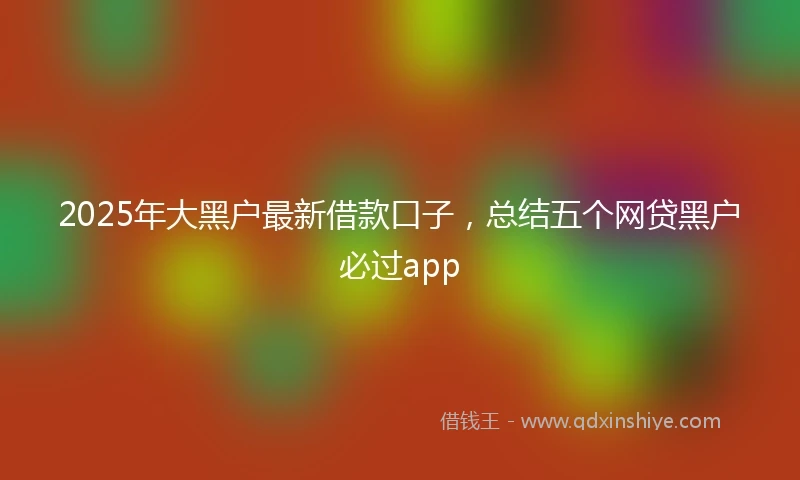 2025年大黑户最新借款口子，总结五个网贷黑户必过app