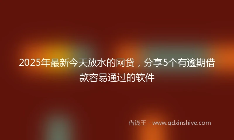 2025年最新今天放水的网贷，分享5个有逾期借款容易通过的软件