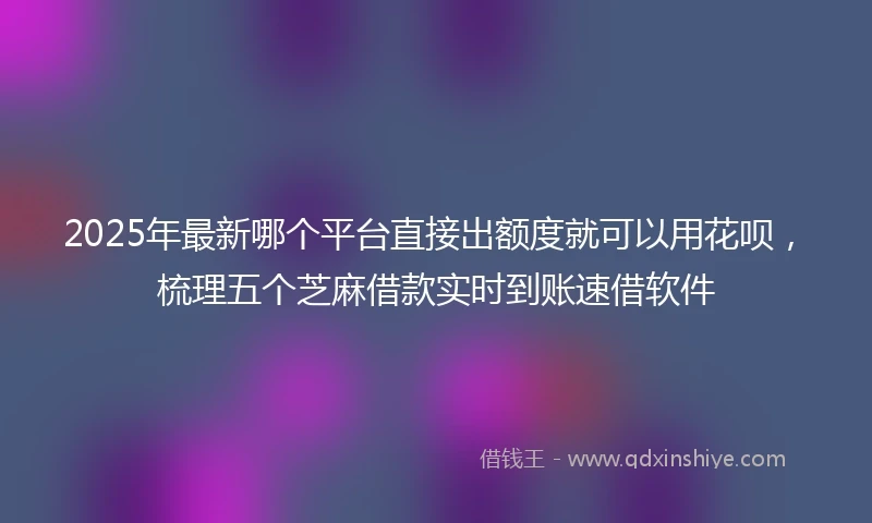 2025年最新哪个平台直接出额度就可以用花呗，梳理五个芝麻借款实时到账速借软件