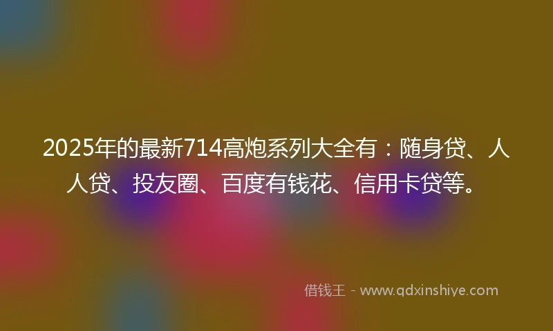 2025年的最新714高炮系列大全有：随身贷、人人贷、投友圈、百度有钱花、信用卡贷等。