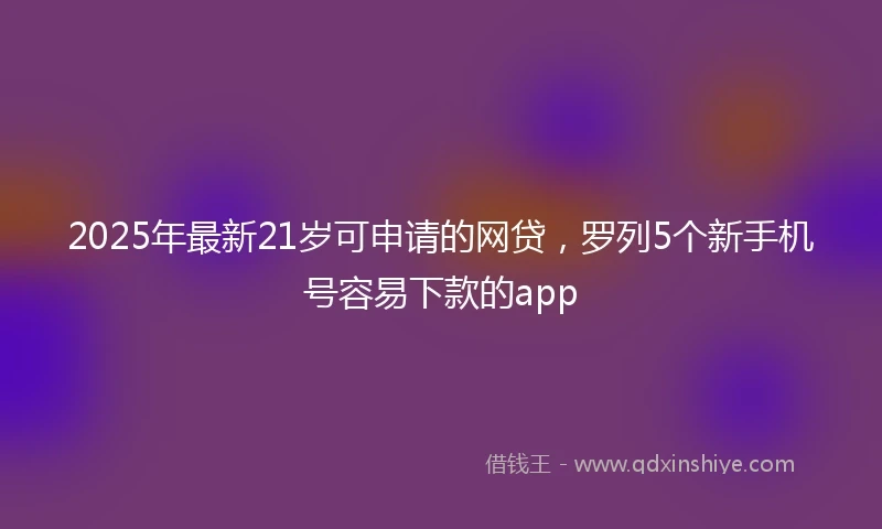 2025年最新21岁可申请的网贷，罗列5个新手机号容易下款的app
