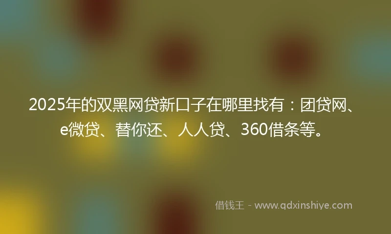 2025年的双黑网贷新口子在哪里找有：团贷网、e微贷、替你还、人人贷、360借条等。