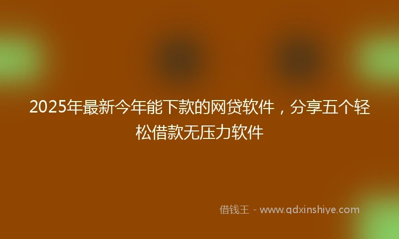 2025年最新今年能下款的网贷软件，分享五个轻松借款无压力软件