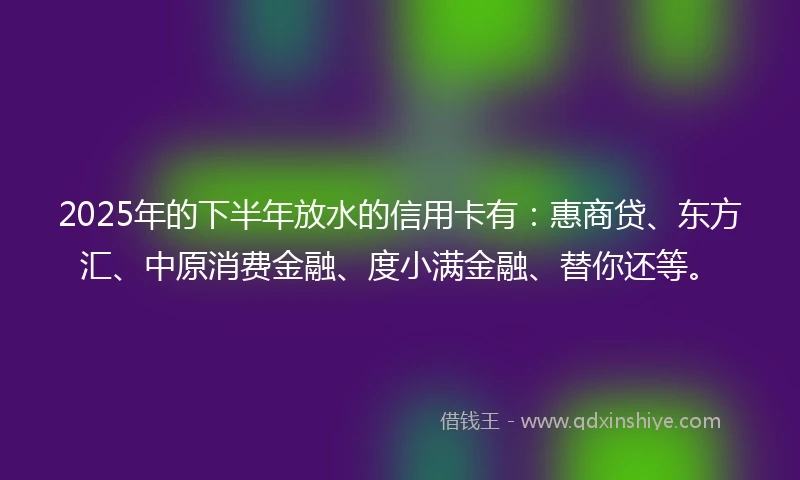 2025年的下半年放水的信用卡有：惠商贷、东方汇、中原消费金融、度小满金融、替你还等。