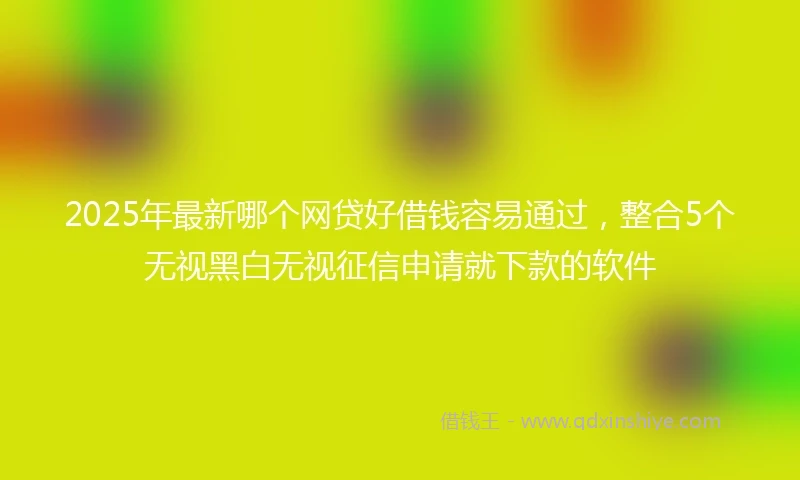 2025年最新哪个网贷好借钱容易通过，整合5个无视黑白无视征信申请就下款的软件
