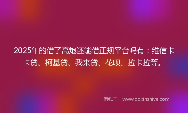 2025年的借了高炮还能借正规平台吗有：维信卡卡贷、柯基贷、我来贷、花呗、拉卡拉等。