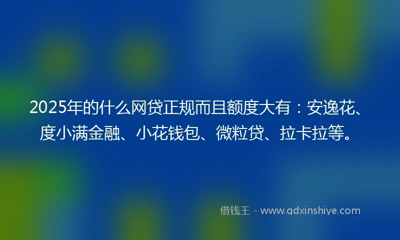 2025年的什么网贷正规而且额度大有：安逸花、度小满金融、小花钱包、微粒贷、拉卡拉等。