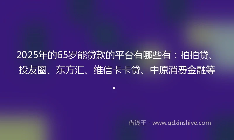2025年的65岁能贷款的平台有哪些有：拍拍贷、投友圈、东方汇、维信卡卡贷、中原消费金融等。
