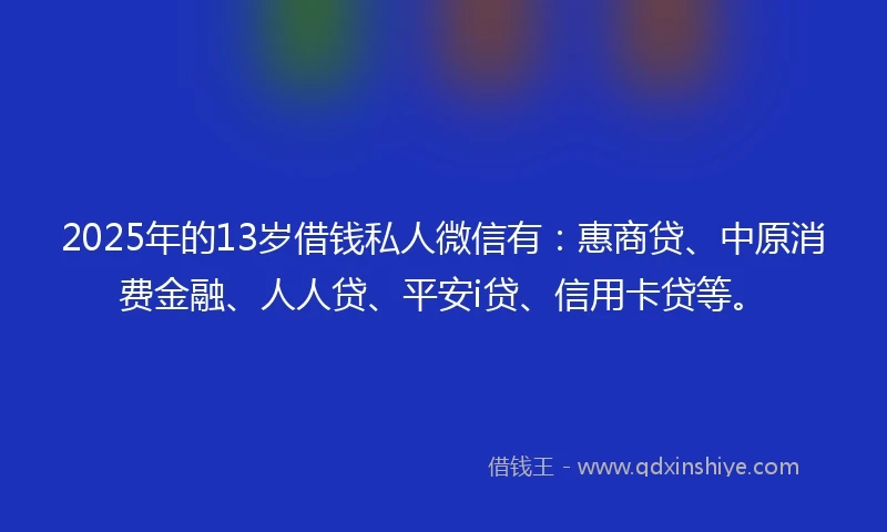 2025年的13岁借钱私人微信有：惠商贷、中原消费金融、人人贷、平安i贷、信用卡贷等。