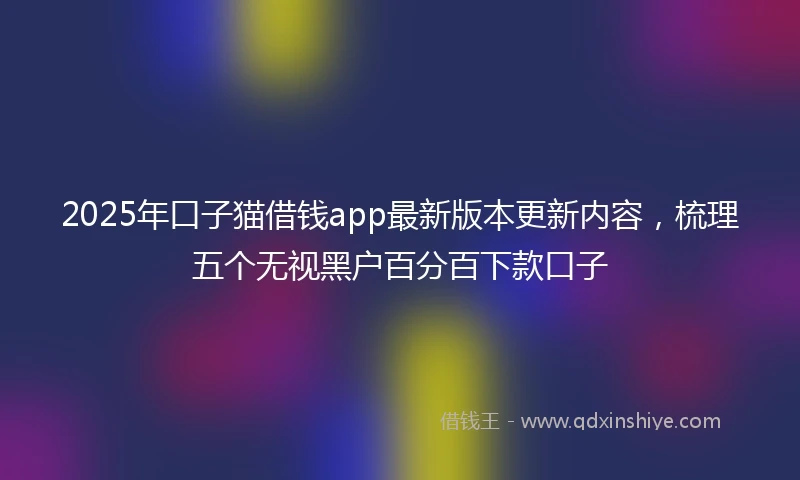 2025年口子猫借钱app最新版本更新内容，梳理五个无视黑户百分百下款口子