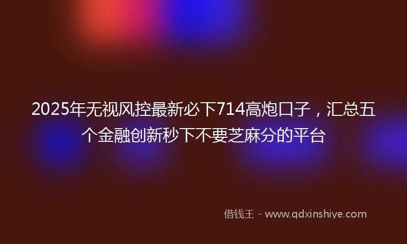 2025年无视风控最新必下714高炮口子，汇总五个金融创新秒下不要芝麻分的平台