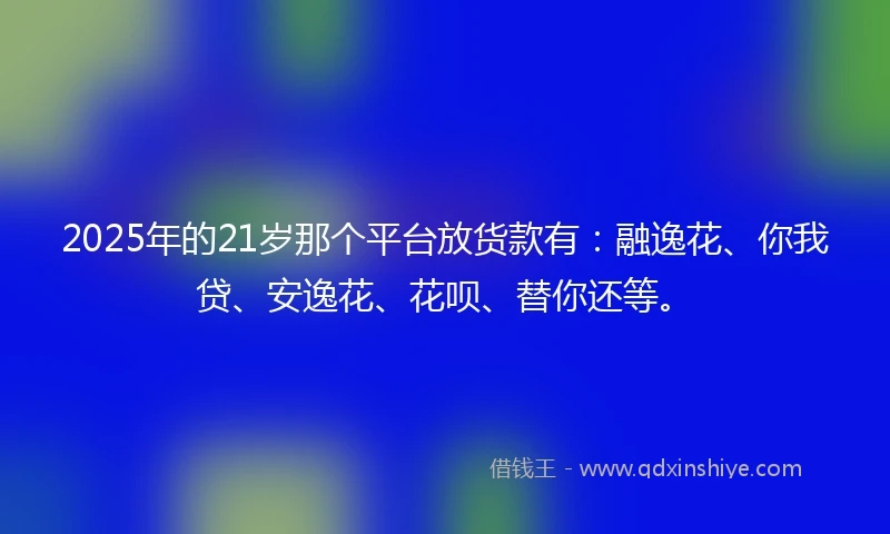 2025年的21岁那个平台放货款有：融逸花、你我贷、安逸花、花呗、替你还等。