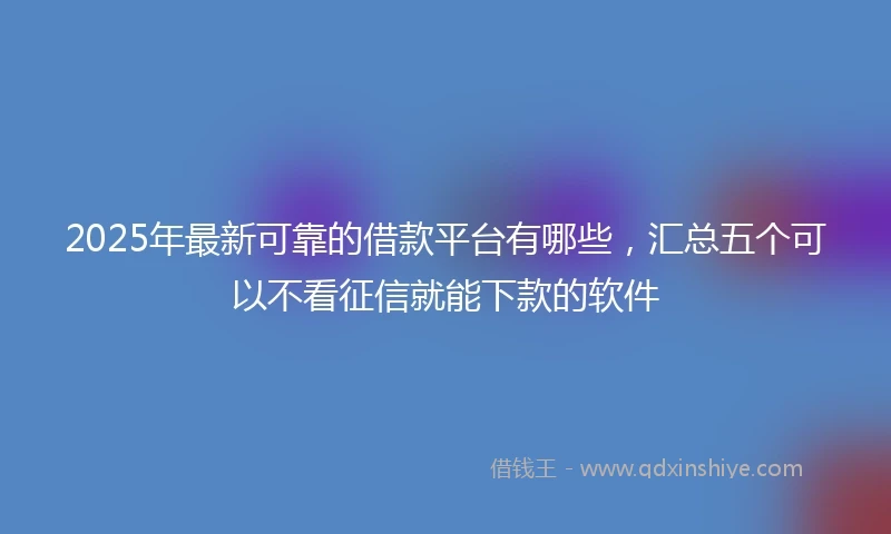 2025年最新可靠的借款平台有哪些，汇总五个可以不看征信就能下款的软件