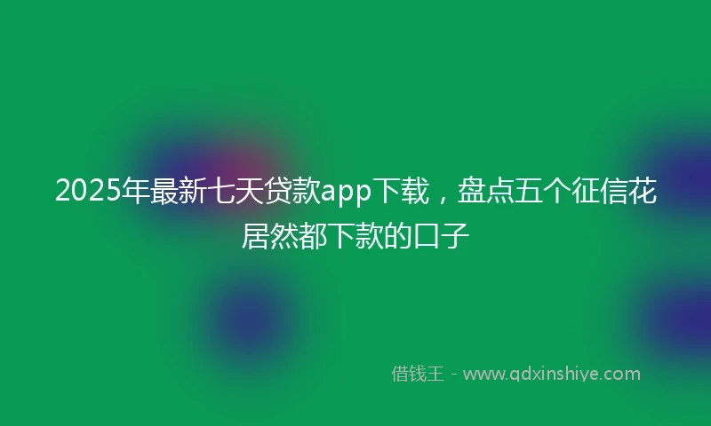 2025年最新七天贷款app下载，盘点五个征信花居然都下款的口子