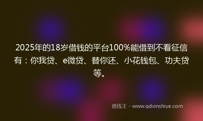 2025年的18岁借钱的平台100%能借到不看征信有：你我贷、e微贷、替你还、小花钱包、功夫贷等。
