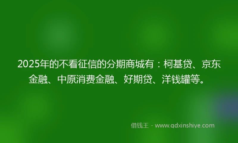2025年的不看征信的分期商城有：柯基贷、京东金融、中原消费金融、好期贷、洋钱罐等。