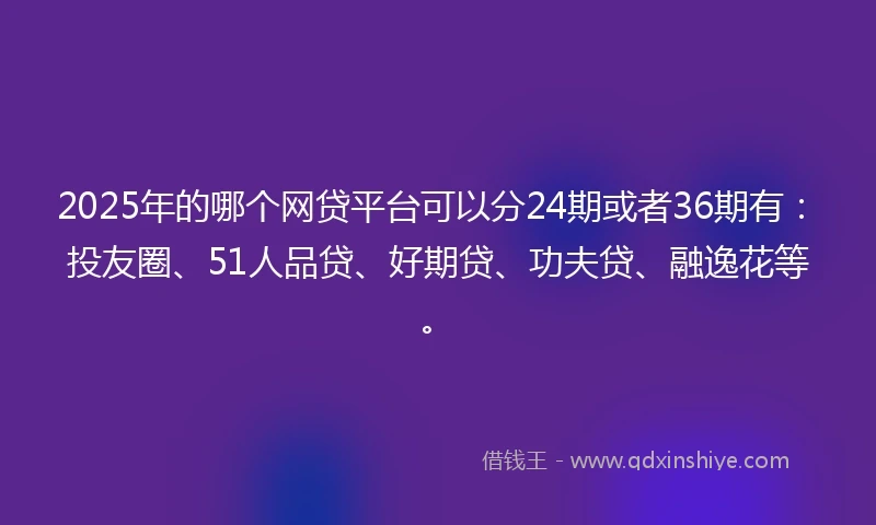 2025年的哪个网贷平台可以分24期或者36期有：投友圈、51人品贷、好期贷、功夫贷、融逸花等。