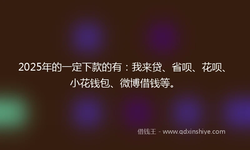 2025年的一定下款的有：我来贷、省呗、花呗、小花钱包、微博借钱等。