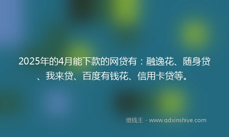 2025年的4月能下款的网贷有：融逸花、随身贷、我来贷、百度有钱花、信用卡贷等。
