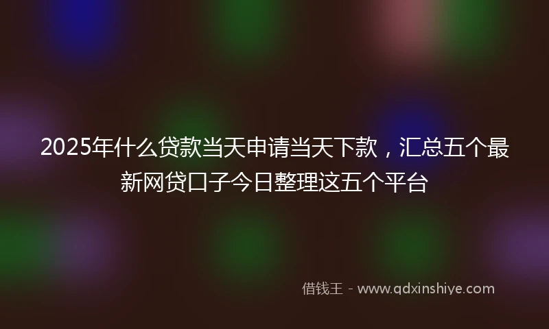 2025年什么贷款当天申请当天下款，汇总五个最新网贷口子今日整理这五个平台