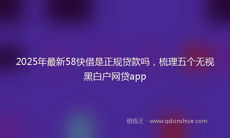 2025年最新58快借是正规贷款吗，梳理五个无视黑白户网贷app