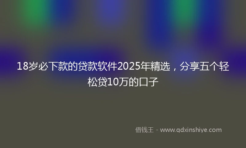 18岁必下款的贷款软件2025年精选，分享五个轻松贷10万的口子