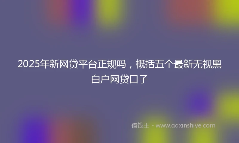 2025年新网贷平台正规吗，概括五个最新无视黑白户网贷口子