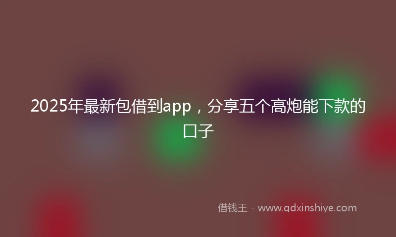 2025年最新包借到app，分享五个高炮能下款的口子