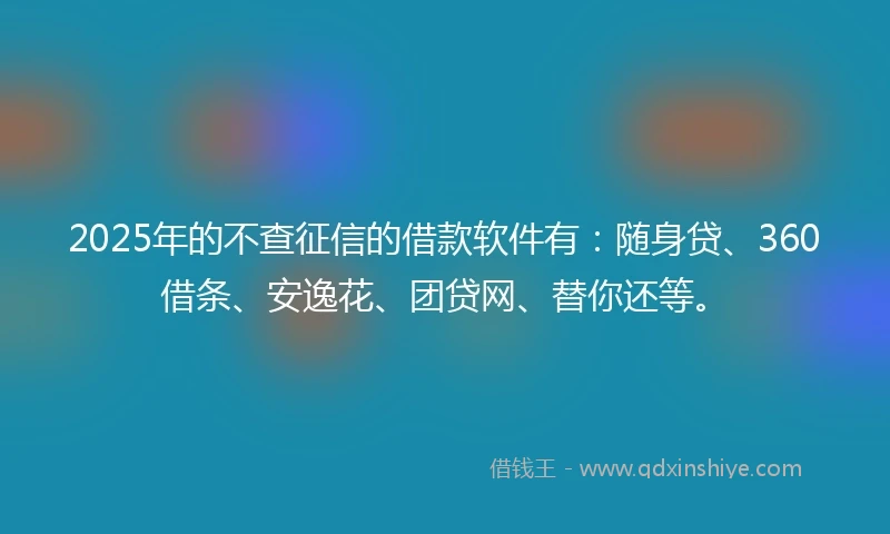 2025年的不查征信的借款软件有：随身贷、360借条、安逸花、团贷网、替你还等。
