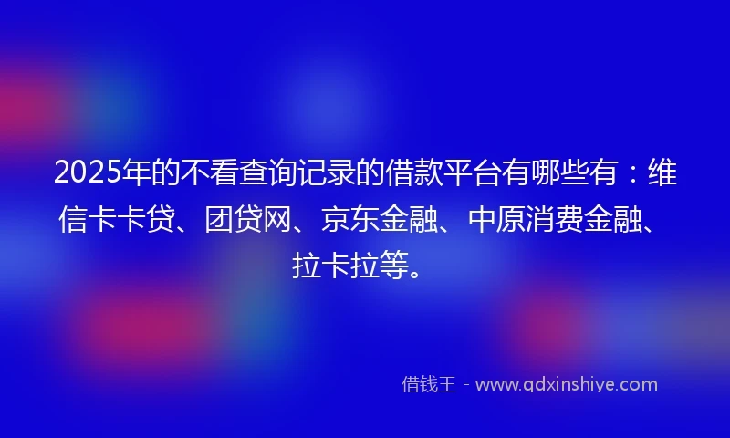 2025年的不看查询记录的借款平台有哪些有：维信卡卡贷、团贷网、京东金融、中原消费金融、拉卡拉等。
