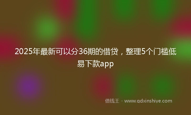 2025年最新可以分36期的借贷，整理5个门槛低易下款app
